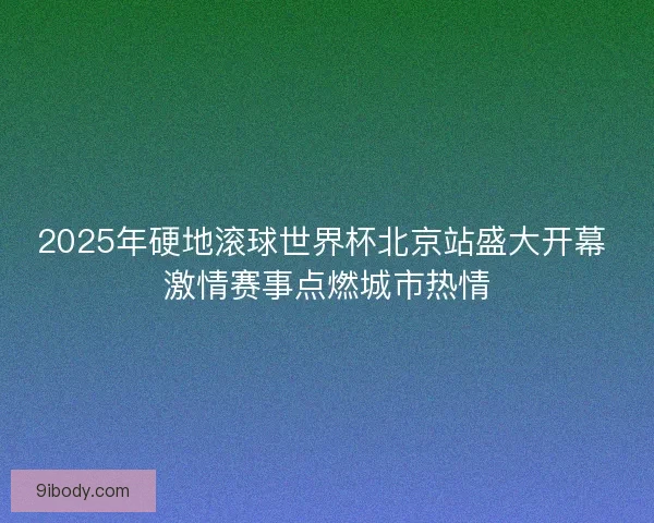 2025年硬地滚球世界杯北京站盛大开幕 激情赛事点燃城市热情