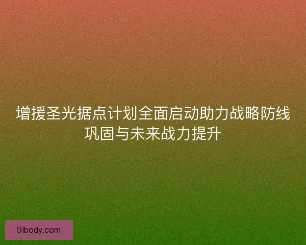 增援圣光据点计划全面启动助力战略防线巩固与未来战力提升