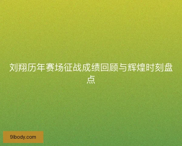 刘翔历年赛场征战成绩回顾与辉煌时刻盘点
