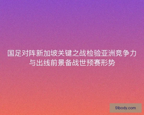 国足对阵新加坡关键之战检验亚洲竞争力与出线前景备战世预赛形势