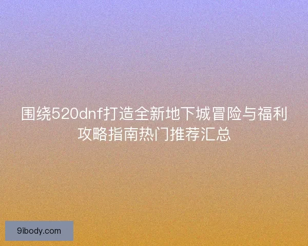 围绕520dnf打造全新地下城冒险与福利攻略指南热门推荐汇总