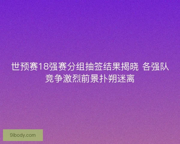 世预赛18强赛分组抽签结果揭晓 各强队竞争激烈前景扑朔迷离