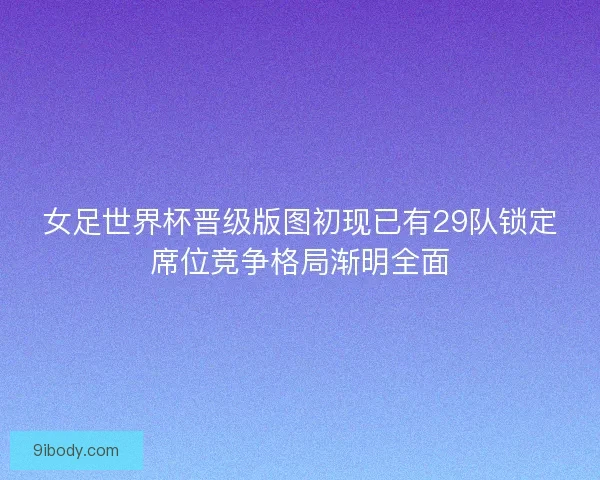 女足世界杯晋级版图初现已有29队锁定席位竞争格局渐明全面