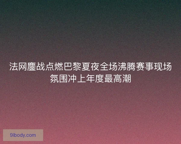 法网鏖战点燃巴黎夏夜全场沸腾赛事现场氛围冲上年度最高潮