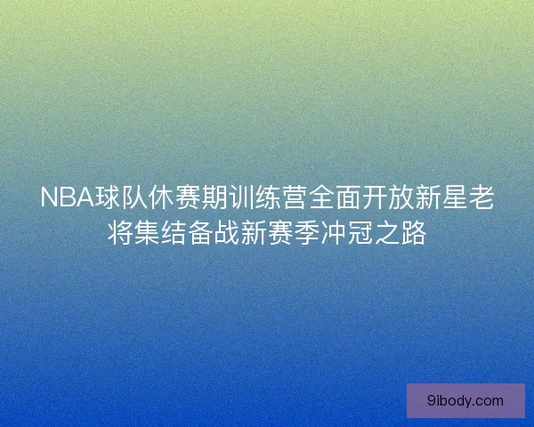 NBA球队休赛期训练营全面开放新星老将集结备战新赛季冲冠之路