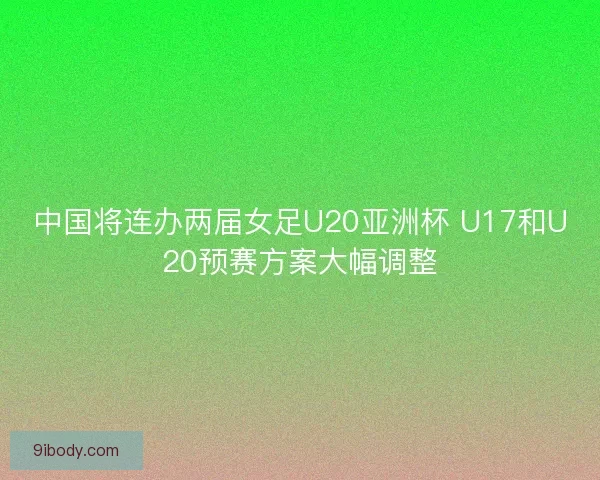 中国将连办两届女足U20亚洲杯 U17和U20预赛方案大幅调整 中国将连办两届女足U20亚洲杯 U17和U20预赛方案大幅调整