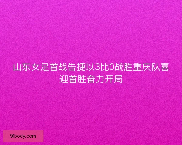 山东女足首战告捷以3比0战胜重庆队喜迎首胜奋力开局
