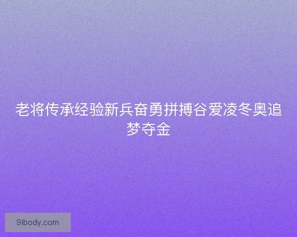 老将传承经验新兵奋勇拼搏谷爱凌冬奥追梦夺金