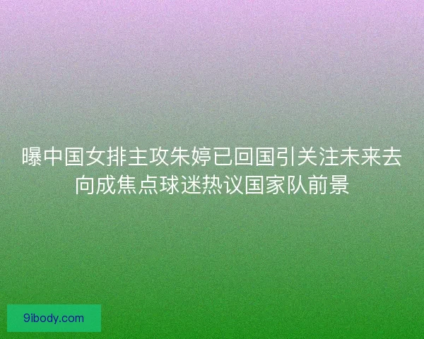 曝中国女排主攻朱婷已回国引关注未来去向成焦点球迷热议国家队前景