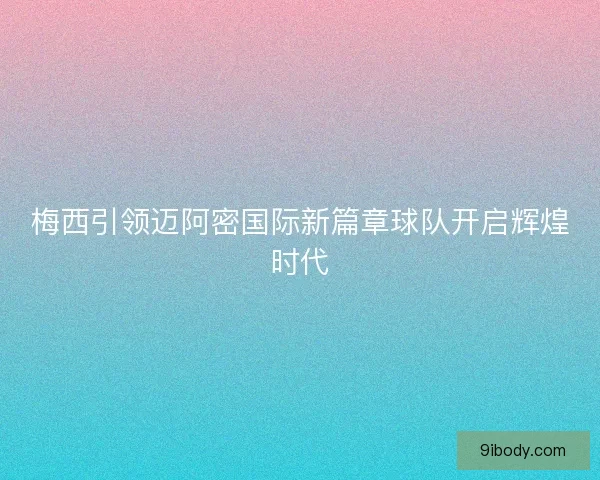 梅西引领迈阿密国际新篇章球队开启辉煌时代